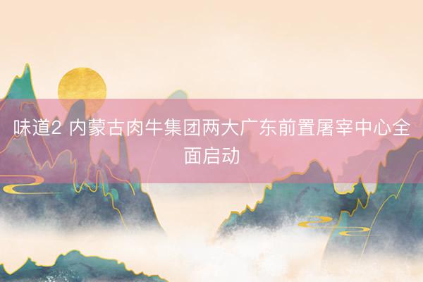 味道2 内蒙古肉牛集团两大广东前置屠宰中心全面启动