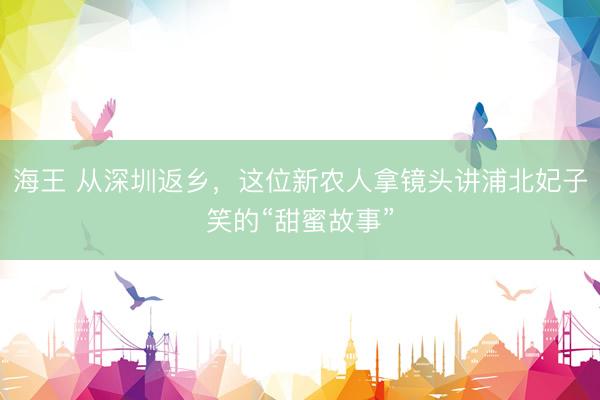 海王 从深圳返乡，这位新农人拿镜头讲浦北妃子笑的“甜蜜故事”