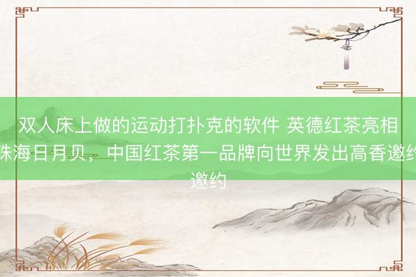 双人床上做的运动打扑克的软件 英德红茶亮相珠海日月贝，中国红茶第一品牌向世界发出高香邀约