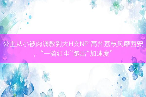 公主从小被肉调教到大H文NP 高州荔枝风靡西安，“一骑红尘”跑出“加速度”