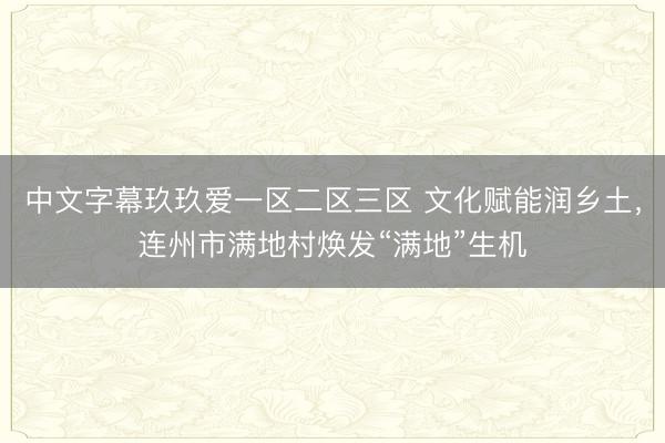 中文字幕玖玖爱一区二区三区 文化赋能润乡土，连州市满地村焕发“满地”生机