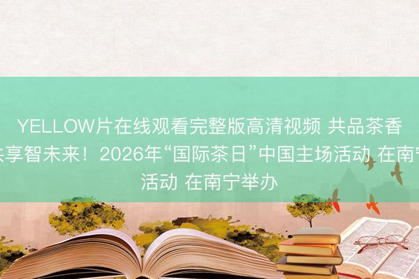 YELLOW片在线观看完整版高清视频 共品茶香韵，共享智未来！2026年“国际茶日”中国主场活动 在南宁举办