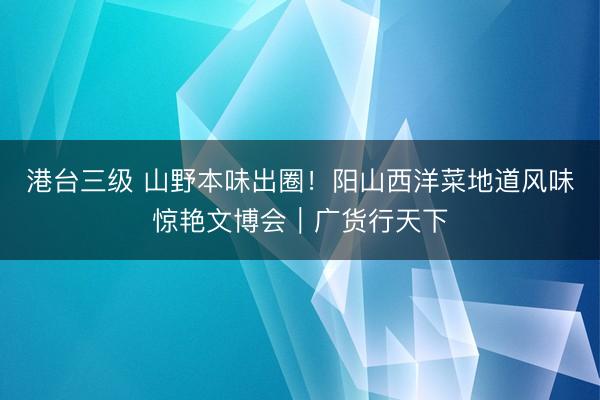 港台三级 山野本味出圈！阳山西洋菜地道风味惊艳文博会｜广货行天下