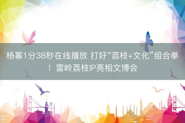 杨幂1分38秒在线播放 打好“荔枝+文化”组合拳！雷岭荔枝IP亮相文博会