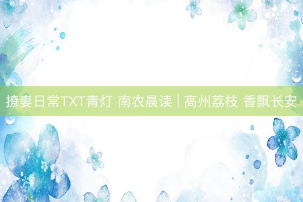 撩妻日常TXT青灯 南农晨读 | 高州荔枝 香飘长安