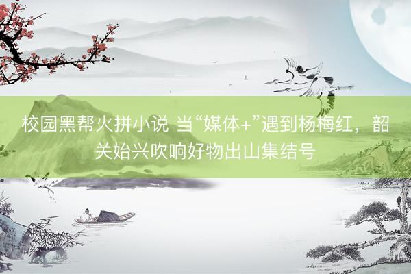校园黑帮火拼小说 当“媒体+”遇到杨梅红，韶关始兴吹响好物出山集结号