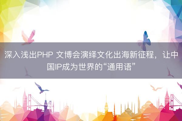 深入浅出PHP 文博会演绎文化出海新征程，让中国IP成为世界的“通用语”