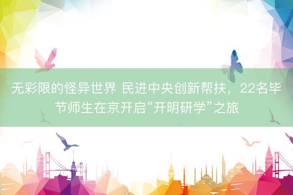无彩限的怪异世界 民进中央创新帮扶，22名毕节师生在京开启“开明研学”之旅
