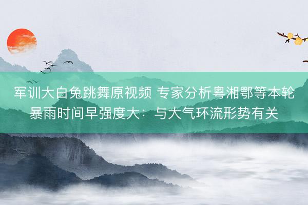 军训大白兔跳舞原视频 专家分析粤湘鄂等本轮暴雨时间早强度大：与大气环流形势有关