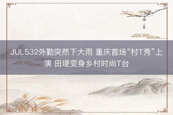JUL532外勤突然下大雨 重庆首场“村T秀”上演 田埂变身乡村时尚T台