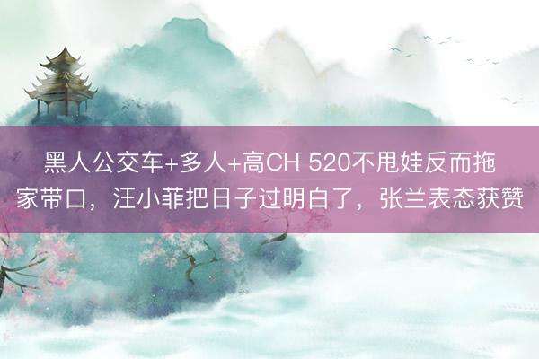 黑人公交车+多人+高CH 520不甩娃反而拖家带口，汪小菲把日子过明白了，张兰表态获赞