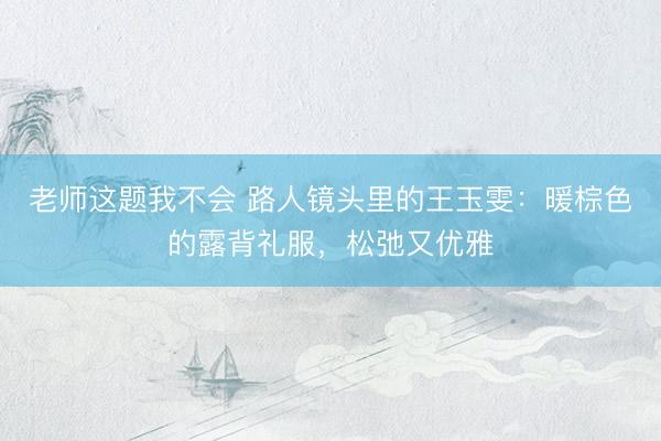 老师这题我不会 路人镜头里的王玉雯：暖棕色的露背礼服，松弛又优雅