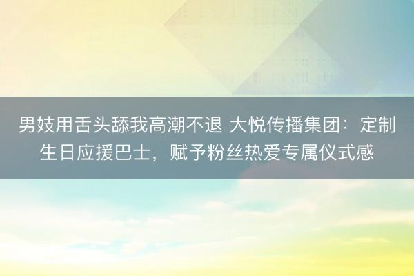 男妓用舌头舔我高潮不退 大悦传播集团:定制生日应援巴士,赋予粉丝热爱专属仪式感