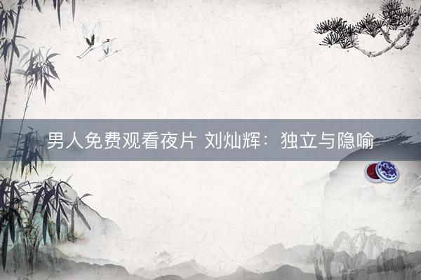 男人免费观看夜片 刘灿辉：独立与隐喻