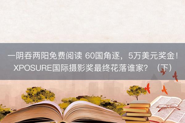 一阴吞两阳免费阅读 60国角逐,5万美元奖金!XPOSURE国际摄影奖最终花落谁家?(下)