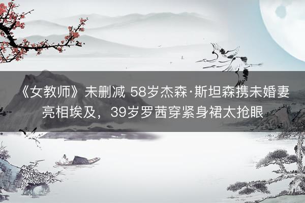 《女教师》未删减 58岁杰森·斯坦森携未婚妻亮相埃及，39岁罗茜穿紧身裙太抢眼