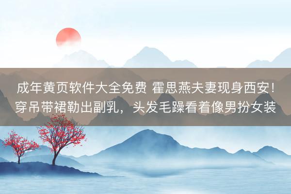 成年黄页软件大全免费 霍思燕夫妻现身西安！穿吊带裙勒出副乳，头发毛躁看着像男扮女装