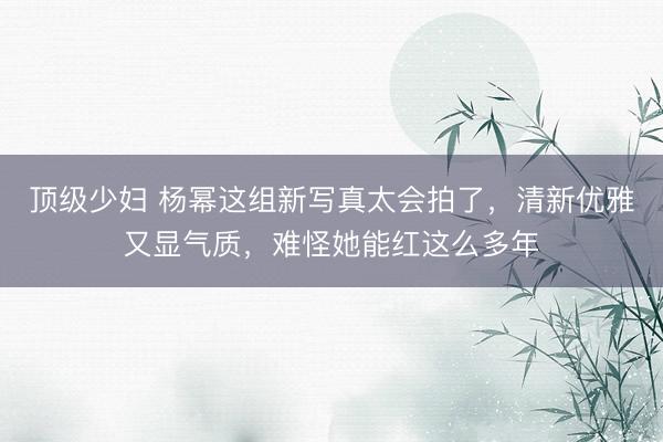 顶级少妇 杨幂这组新写真太会拍了,清新优雅又显气质,难怪她能红这么多年
