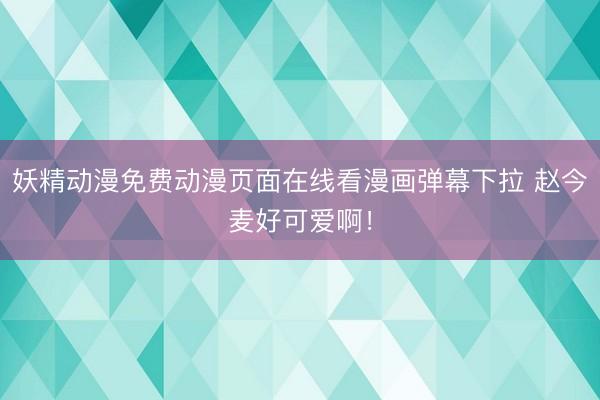 妖精动漫免费动漫页面在线看漫画弹幕下拉 赵今麦好可爱啊!
