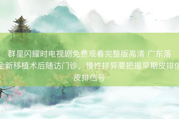 群星闪耀时电视剧免费观看完整版高清 广东落地全新移植术后随访门诊，慢性排异要把握早期皮排信号