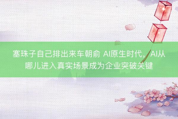 塞珠子自己排出来车朝俞 AI原生时代，AI从哪儿进入真实场景成为企业突破关键