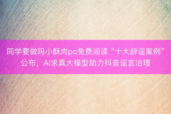 同学要做吗小酥肉po免费阅读 “十大辟谣案例”公布，AI求真大模型助力抖音谣言治理