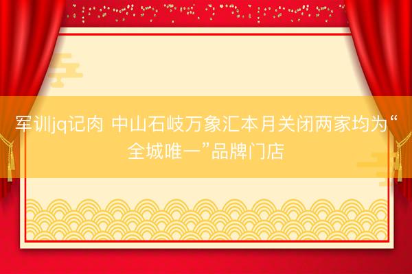 军训jq记肉 中山石岐万象汇本月关闭两家均为“全城唯一”品牌门店