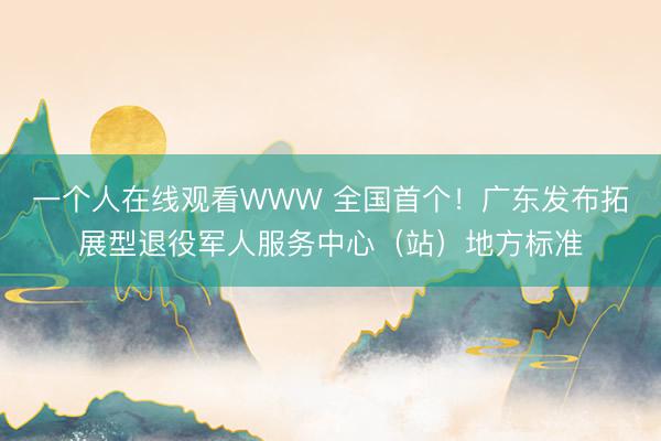 一个人在线观看WWW 全国首个！广东发布拓展型退役军人服务中心（站）地方标准