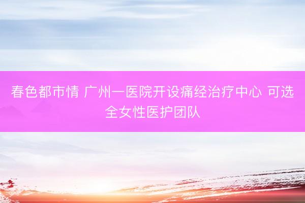 春色都市情 广州一医院开设痛经治疗中心 可选全女性医护团队