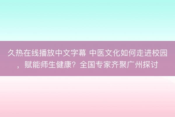 久热在线播放中文字幕 中医文化如何走进校园，赋能师生健康？全国专家齐聚广州探讨