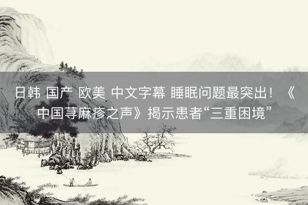 日韩 国产 欧美 中文字幕 睡眠问题最突出！《中国荨麻疹之声》揭示患者“三重困境”