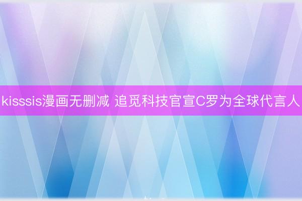 kisssis漫画无删减 追觅科技官宣C罗为全球代言人
