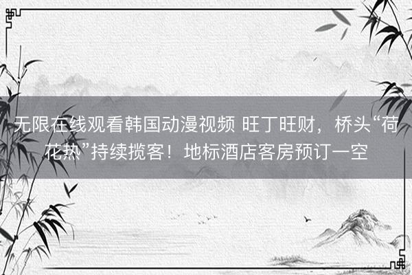 无限在线观看韩国动漫视频 旺丁旺财，桥头“荷花热”持续揽客！地标酒店客房预订一空