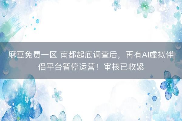 麻豆免费一区 南都起底调查后，再有AI虚拟伴侣平台暂停运营！审核已收紧