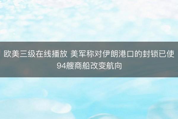 欧美三级在线播放 美军称对伊朗港口的封锁已使94艘商船改变航向