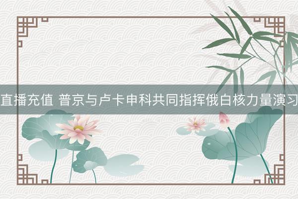 直播充值 普京与卢卡申科共同指挥俄白核力量演习