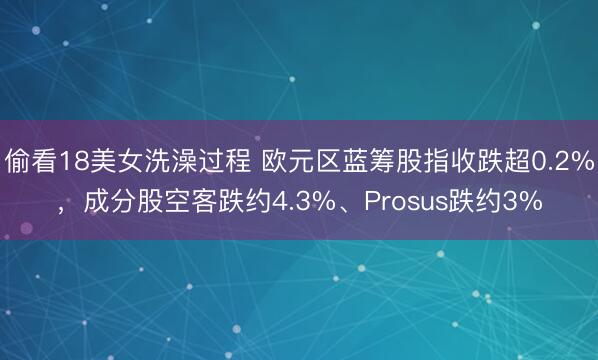 偷看18美女洗澡过程 欧元区蓝筹股指收跌超0.2%，成分股空客跌约4.3%、Prosus跌约3%