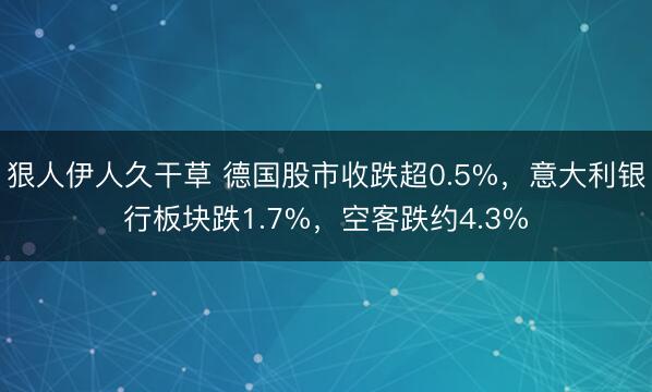 狠人伊人久干草 德国股市收跌超0.5%，意大利银行板块跌1.7%，空客跌约4.3%