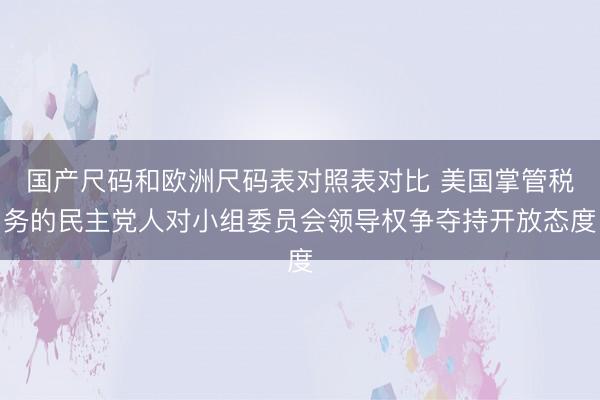 国产尺码和欧洲尺码表对照表对比 美国掌管税务的民主党人对小组委员会领导权争夺持开放态度