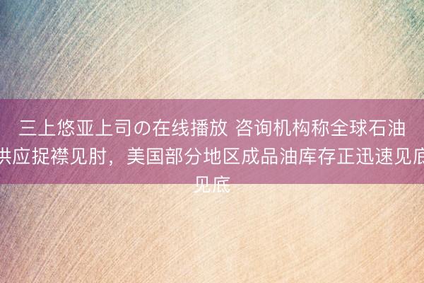 三上悠亚上司の在线播放 咨询机构称全球石油供应捉襟见肘，美国部分地区成品油库存正迅速见底