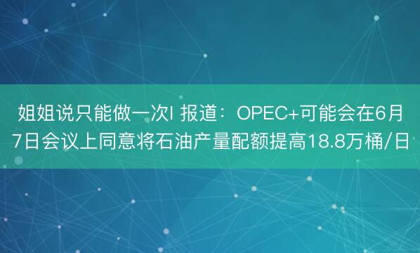 姐姐说只能做一次I 报道：OPEC+可能会在6月7日会议上同意将石油产量配额提高18.8万桶/日