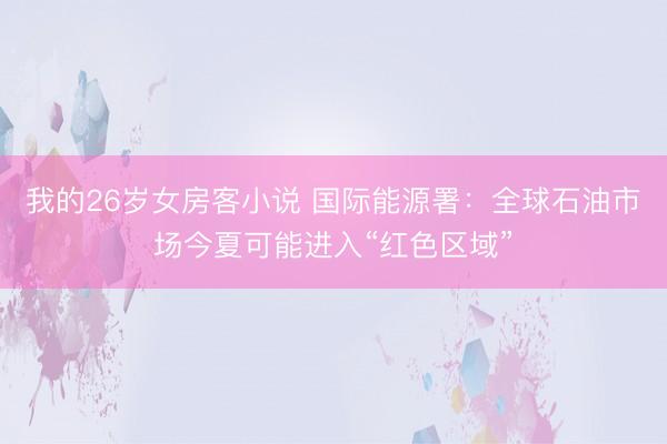 我的26岁女房客小说 国际能源署：全球石油市场今夏可能进入“红色区域”