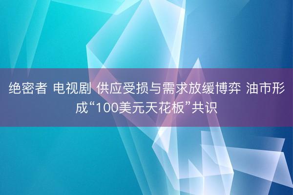 绝密者 电视剧 供应受损与需求放缓博弈 油市形成“100美元天花板”共识