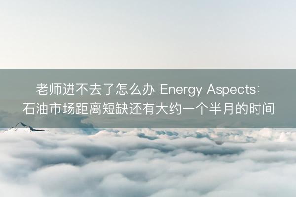 老师进不去了怎么办 Energy Aspects：石油市场距离短缺还有大约一个半月的时间