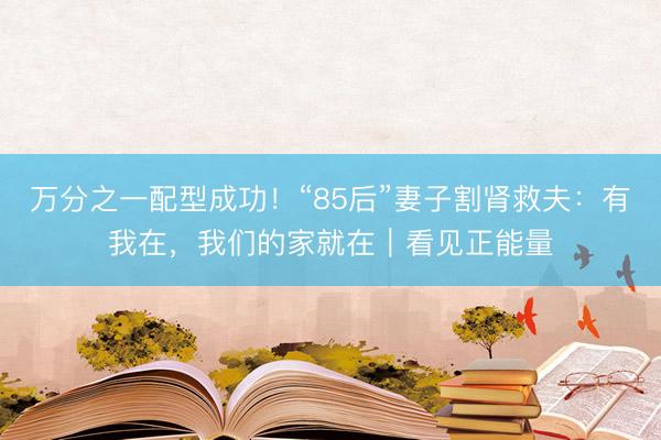 万分之一配型成功！“85后”妻子割肾救夫：有我在，我们的家就在｜看见正能量