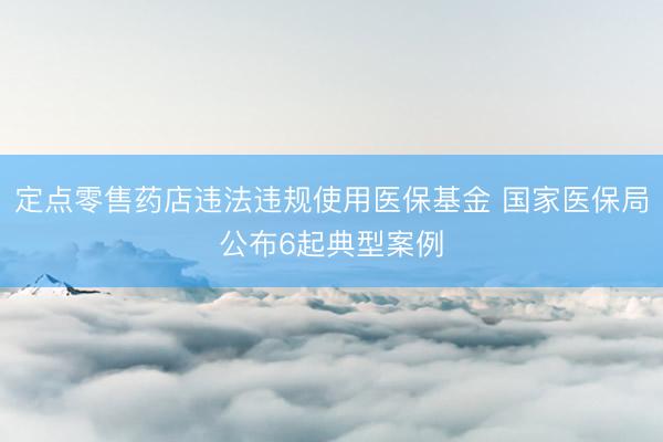 定点零售药店违法违规使用医保基金 国家医保局公布6起典型案例