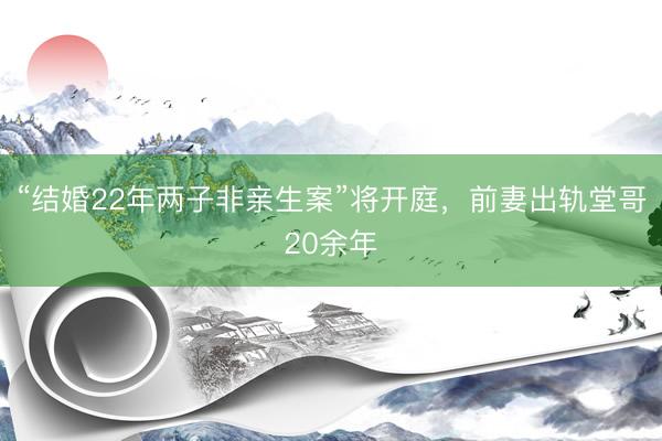 “结婚22年两子非亲生案”将开庭，前妻出轨堂哥20余年
