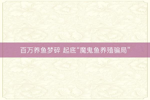 百万养鱼梦碎 起底“魔鬼鱼养殖骗局”