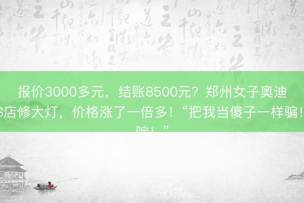 报价3000多元，结账8500元？郑州女子奥迪4S店修大灯，价格涨了一倍多！“把我当傻子一样骗！”