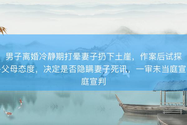 男子离婚冷静期打晕妻子扔下土崖，作案后试探岳父母态度，决定是否隐瞒妻子死讯，一审未当庭宣判